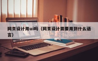 开平网页设计用ui吗（网页设计需要用到什么语言）