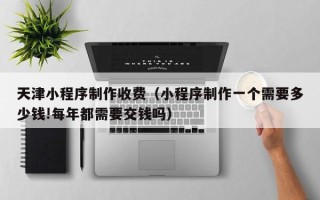 开平天津小程序制作收费（小程序制作一个需要多少钱!每年都需要交钱吗）